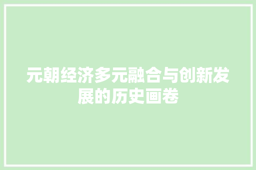 元朝经济多元融合与创新发展的历史画卷 元朝经济多元融合与创新发展的历史画卷