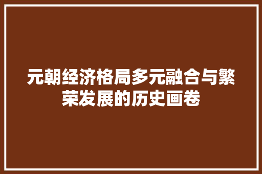 元朝经济格局多元融合与繁荣发展的历史画卷 元朝经济格局多元融合与繁荣发展的历史画卷