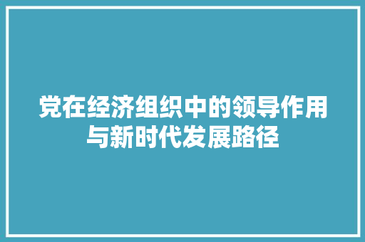 党在经济组织中的领导作用与新时代发展路径 党在经济组织中的领导作用与新时代发展路径