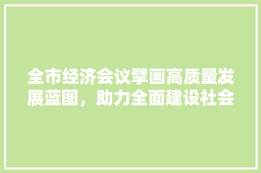 全市经济会议擘画高质量发展蓝图,助力全面建设社会主义现代化国家 全市经济会议擘画高质量发展蓝图,助力全面建设社会主义现代化国家