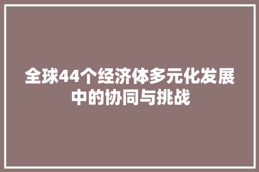 全球44个经济体多元化发展中的协同与挑战 全球44个经济体多元化发展中的协同与挑战