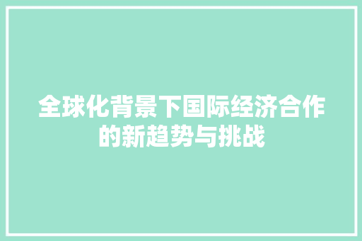 全球化背景下国际经济合作的新趋势与挑战 全球化背景下国际经济合作的新趋势与挑战
