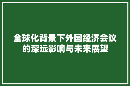 全球化背景下外国经济会议的深远影响与未来展望 全球化背景下外国经济会议的深远影响与未来展望