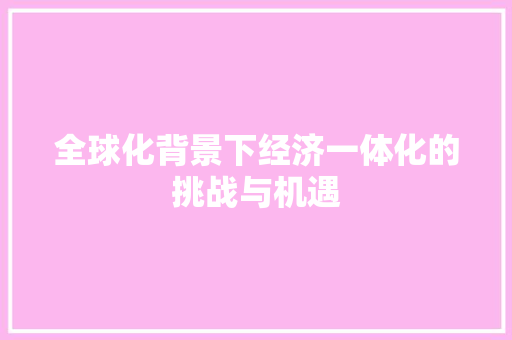 全球化背景下经济一体化的挑战与机遇 全球化背景下经济一体化的挑战与机遇