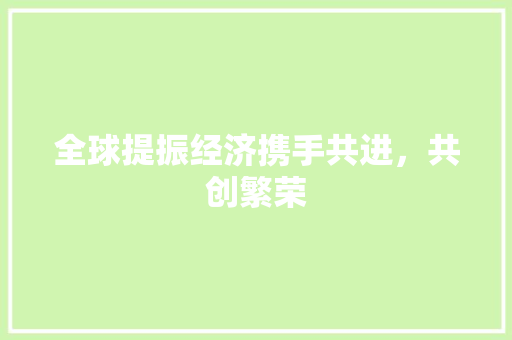 全球提振经济携手共进,共创繁荣 全球提振经济携手共进,共创繁荣