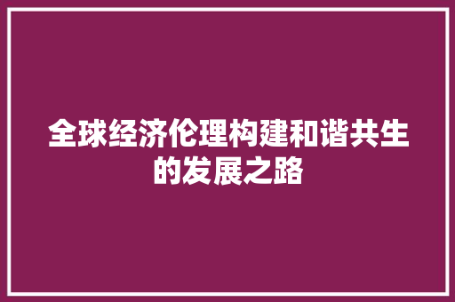 全球经济伦理构建和谐共生的发展之路 全球经济伦理构建和谐共生的发展之路