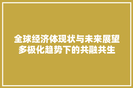 全球经济体现状与未来展望多极化趋势下的共融共生 全球经济体现状与未来展望多极化趋势下的共融共生
