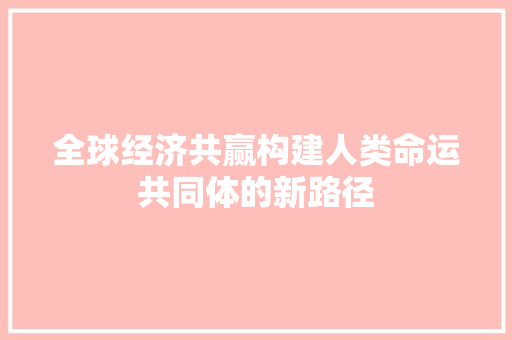 全球经济共赢构建人类命运共同体的新路径 全球经济共赢构建人类命运共同体的新路径