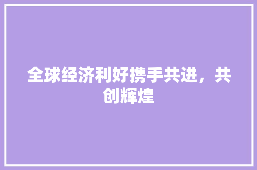 全球经济利好携手共进,共创辉煌 全球经济利好携手共进,共创辉煌