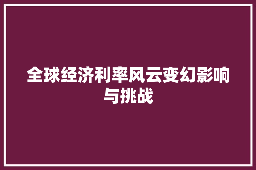 全球经济利率风云变幻影响与挑战 全球经济利率风云变幻影响与挑战