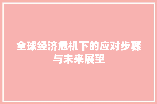 全球经济危机下的应对步骤与未来展望 全球经济危机下的应对步骤与未来展望