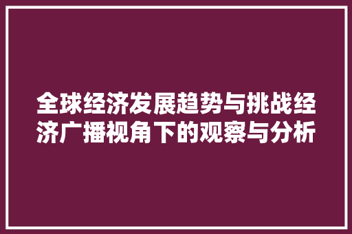 全球经济发展趋势与挑战经济广播视角下的观察与分析 全球经济发展趋势与挑战经济广播视角下的观察与分析