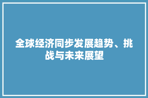 全球经济同步发展趋势、挑战与未来展望 全球经济同步发展趋势、挑战与未来展望
