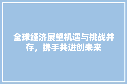 全球经济展望机遇与挑战并存,携手共进创未来 全球经济展望机遇与挑战并存,携手共进创未来