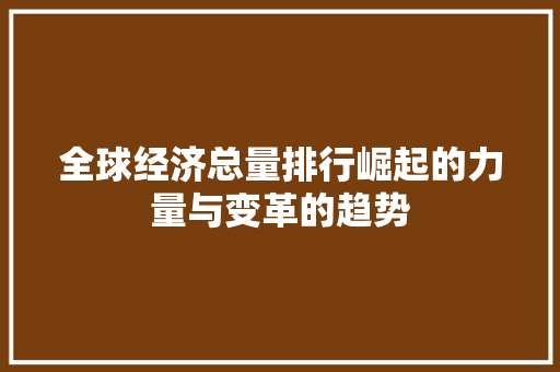全球经济总量排行崛起的力量与变革的趋势 全球经济总量排行崛起的力量与变革的趋势