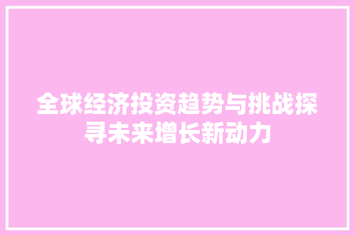 全球经济投资趋势与挑战探寻未来增长新动力 全球经济投资趋势与挑战探寻未来增长新动力