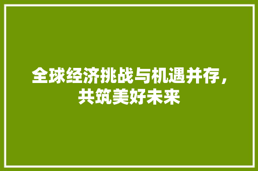 全球经济挑战与机遇并存,共筑美好未来 全球经济挑战与机遇并存,共筑美好未来
