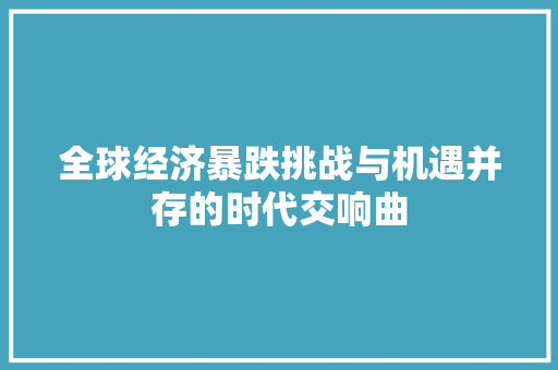 全球经济暴跌挑战与机遇并存的时代交响曲 全球经济暴跌挑战与机遇并存的时代交响曲