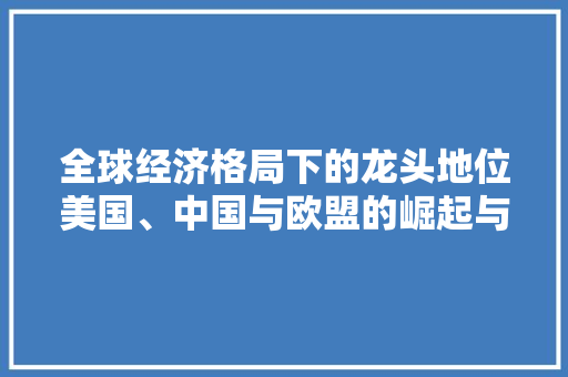 全球经济格局下的龙头地位美国、中国与欧盟的崛起与挑战 全球经济格局下的龙头地位美国、中国与欧盟的崛起与挑战