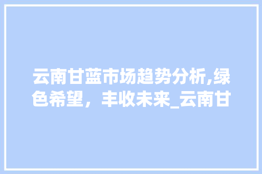 云南甘蓝市场趋势分析,绿色希望,丰收未来_云南甘蓝市场趋势 云南甘蓝市场趋势分析,绿色希望,丰收未来_云南甘蓝市场趋势
