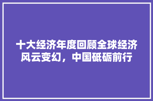 十大经济年度回顾全球经济风云变幻,中国砥砺前行 十大经济年度回顾全球经济风云变幻,中国砥砺前行