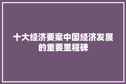 十大经济要案中国经济发展的重要里程碑 十大经济要案中国经济发展的重要里程碑
