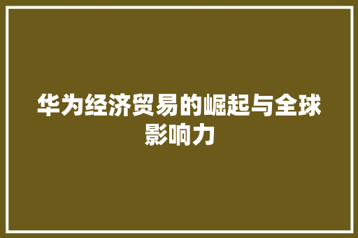 华为经济贸易的崛起与全球影响力 华为经济贸易的崛起与全球影响力