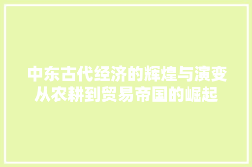中东古代经济的辉煌与演变从农耕到贸易帝国的崛起 中东古代经济的辉煌与演变从农耕到贸易帝国的崛起