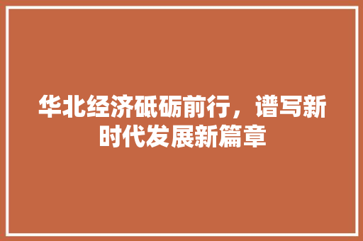 华北经济砥砺前行,谱写新时代发展新篇章 华北经济砥砺前行,谱写新时代发展新篇章