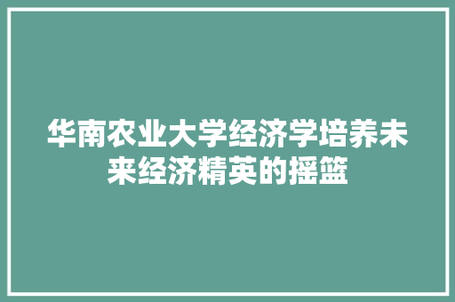华南农业大学经济学培养未来经济精英的摇篮 华南农业大学经济学培养未来经济精英的摇篮