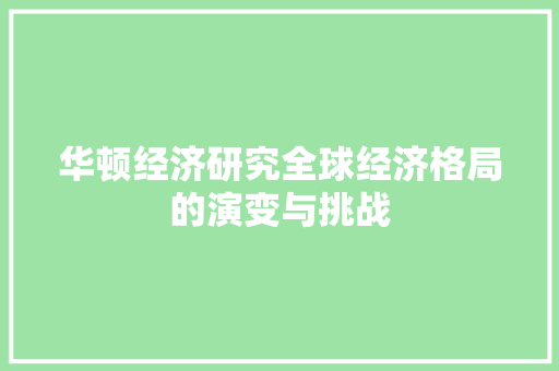 华顿经济研究全球经济格局的演变与挑战 华顿经济研究全球经济格局的演变与挑战