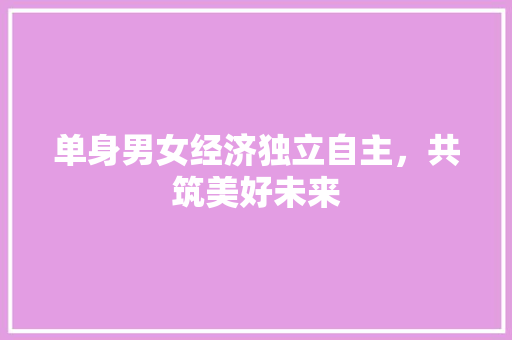 单身男女经济独立自主,共筑美好未来 单身男女经济独立自主,共筑美好未来