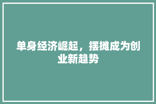 单身经济崛起,摆摊成为创业新趋势 单身经济崛起,摆摊成为创业新趋势