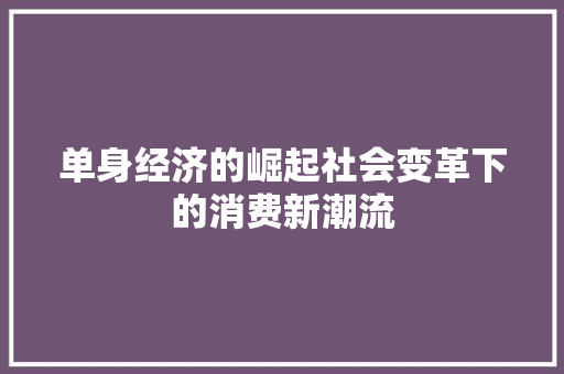 单身经济的崛起社会变革下的消费新潮流 单身经济的崛起社会变革下的消费新潮流