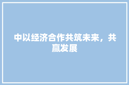中以经济合作共筑未来,共赢发展 中以经济合作共筑未来,共赢发展