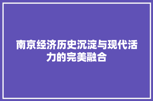 南京经济历史沉淀与现代活力的完美融合 南京经济历史沉淀与现代活力的完美融合