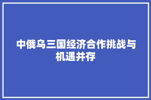 中俄乌三国经济合作挑战与机遇并存 中俄乌三国经济合作挑战与机遇并存