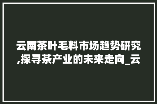云南茶叶毛料市场趋势研究,探寻茶产业的未来走向_云南茶叶毛料市场趋势研究 云南茶叶毛料市场趋势研究,探寻茶产业的未来走向_云南茶叶毛料市场趋势研究
