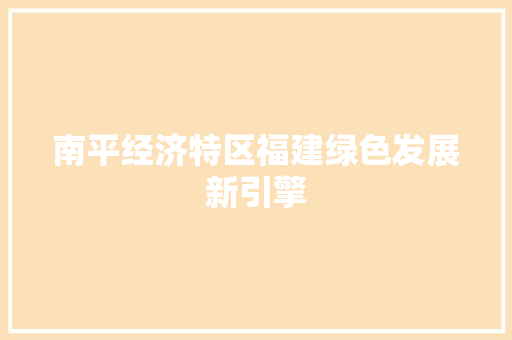 南平经济特区福建绿色发展新引擎 南平经济特区福建绿色发展新引擎