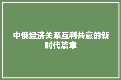 中俄经济关系互利共赢的新时代篇章 中俄经济关系互利共赢的新时代篇章