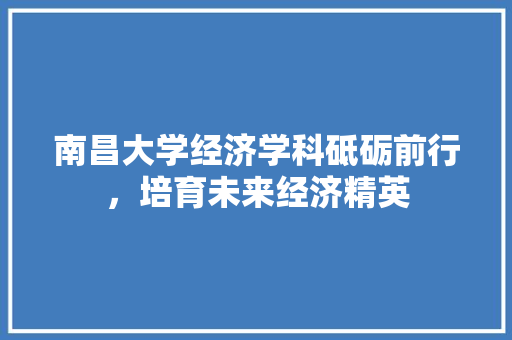 南昌大学经济学科砥砺前行,培育未来经济精英 南昌大学经济学科砥砺前行,培育未来经济精英