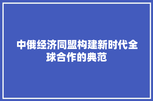 中俄经济同盟构建新时代全球合作的典范 中俄经济同盟构建新时代全球合作的典范