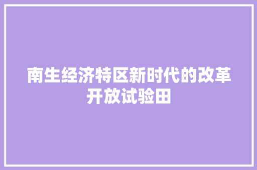 南生经济特区新时代的改革开放试验田 南生经济特区新时代的改革开放试验田