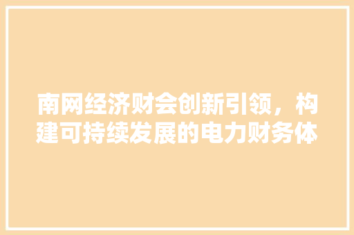 南网经济财会创新引领,构建可持续发展的电力财务体系 南网经济财会创新引领,构建可持续发展的电力财务体系
