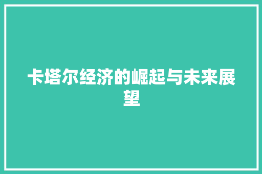 卡塔尔经济的崛起与未来展望 卡塔尔经济的崛起与未来展望