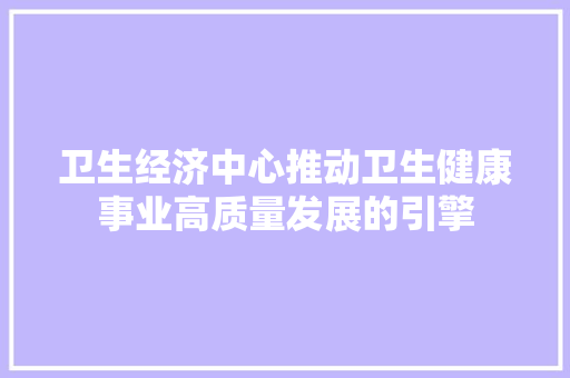 卫生经济中心推动卫生健康事业高质量发展的引擎 卫生经济中心推动卫生健康事业高质量发展的引擎