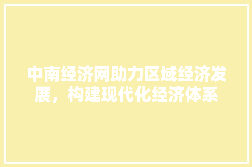 中南经济网助力区域经济发展,构建现代化经济体系 中南经济网助力区域经济发展,构建现代化经济体系