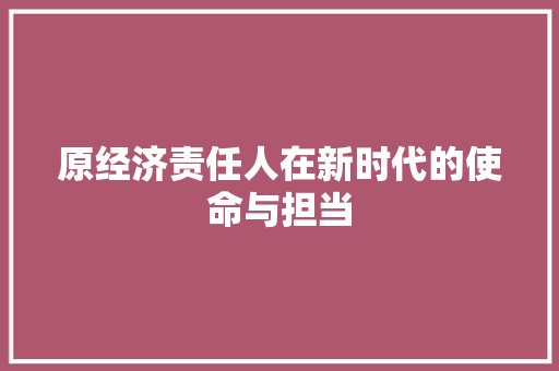 原经济责任人在新时代的使命与担当 原经济责任人在新时代的使命与担当