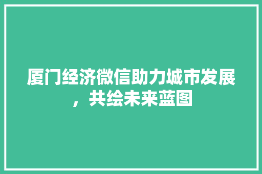 厦门经济微信助力城市发展,共绘未来蓝图 厦门经济微信助力城市发展,共绘未来蓝图
