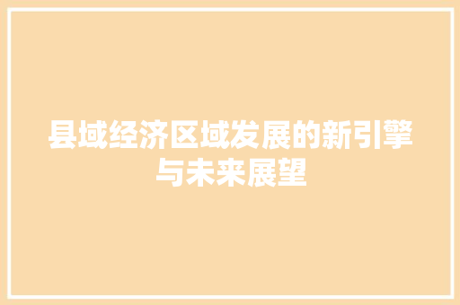 县域经济区域发展的新引擎与未来展望 县域经济区域发展的新引擎与未来展望